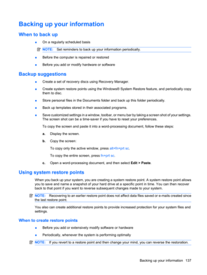 Page 145Backing up your information
When to back up
●On a regularly scheduled basis
NOTE:Set reminders to back up your information periodically.
●Before the computer is repaired or restored
●Before you add or modify hardware or software
Backup suggestions
●Create a set of recovery discs using Recovery Manager.
●Create system restore points using the Windows® System Restore feature, and periodically copy
them to disc.
●Store personal files in the Documents folder and back up this folder periodically.
●Back up...