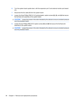 Page 1026.Turn the system board upside down, with the expansion port 3 and external monitor port toward
you.
7.Disconnect the fan cable (1) from the system board.
8.Loosen the three Phillips PM2.5×14.0 spring-loaded, captive screws (2), (3), and (4) that secure
the fan/heat sink assembly to the system board.
CAUTION:Loosen the screws in the order indicated by the callouts to ensure consistent pressure
over the processor board.
9.Loosen the two Phillips PM2.5×5.0 captive screws (5) and (6) that secure the...