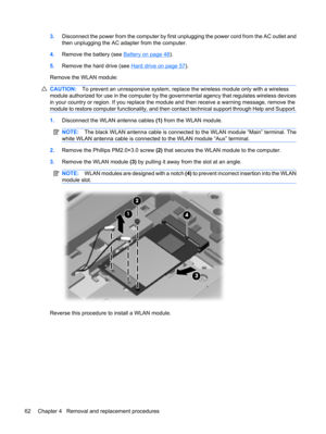 Page 703.Disconnect the power from the computer by first unplugging the power cord from the AC outlet and
then unplugging the AC adapter from the computer.
4.Remove the battery (see 
Battery on page 48).
5.Remove the hard drive (see 
Hard drive on page 57).
Remove the WLAN module:
CAUTION:To prevent an unresponsive system, replace the wireless module only with a wireless
module authorized for use in the computer by the governmental agency that regulates wireless devices
in your country or region. If you replace...