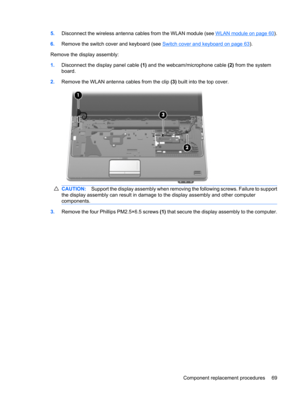 Page 775.Disconnect the wireless antenna cables from the WLAN module (see WLAN module on page 60).
6.Remove the switch cover and keyboard (see 
Switch cover and keyboard on page 63).
Remove the display assembly:
1.Disconnect the display panel cable (1) and the webcam/microphone cable (2) from the system
board.
2.Remove the WLAN antenna cables from the clip (3) built into the top cover.
CAUTION:Support the display assembly when removing the following screws. Failure to support
the display assembly can result in...