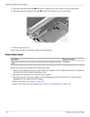 Page 614–22Maintenance and Service Guide
Removal and replacement procedures
11. Disconnect the LED board cable 1 from the low insertion force (LIF) connector on the system board.
12. Disconnect the power button board cable 2 from the LIF connector on the system board.
13. Remove the switch cover.
Reverse this procedure to install the switch cover and keyboard.
Power button board
Before removing the power button board, follow these steps: 
1. Shut down the computer. If you are unsure whether the computer is off...