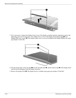 Page 654–26Maintenance and Service Guide
Removal and replacement procedures
7. If it is necessary to replace the display bezel or any of the display assembly internal components, remove the 
following screw covers and screws: Two rubber screw covers on the display bezel bottom edge 1. Two 
Phillips PM2.5×6.5 screws 2. The display rubber screw covers are included in the Display Rubber Kit, spare 
part number 512361-001. 
8. Flex the inside edges of the top edge 1, the left and right sides 2, and the bottom edge...