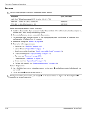 Page 814–42Maintenance and Service Guide
Removal and replacement procedures
Processor 
✎The processor spare part kit includes replacement thermal material. 
Before removing the processor, follow these steps: 
1. Shut down the computer. If you are unsure whether the computer is off or in Hibernation, turn the computer on, 
and then shut it down through the operating system. 
2. Disconnect all external devices connected to the computer. 
3. Disconnect the power from the computer by first unplugging the power cord...