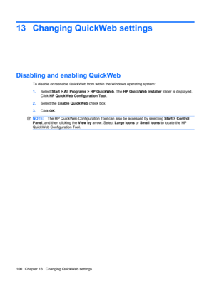 Page 11013 Changing QuickWeb settings
Disabling and enabling QuickWeb
To disable or reenable QuickWeb from within the Windows operating system:
1.Select Start > All Programs > HP QuickWeb. The HP QuickWeb Installer folder is displayed.
Click HP QuickWeb Configuration Tool.
2.Select the Enable QuickWeb check box.
3.Click OK.
NOTE:The HP QuickWeb Configuration Tool can also be accessed by selecting Start > Control
Panel, and then clicking the View by arrow. Select Large icons or Small icons to locate the HP...