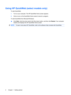 Page 12Using HP QuickWeb (select models only)
To start QuickWeb:
1.Turn on your computer. The HP QuickWeb Home screen appears.
2.Click an icon on the QuickWeb Home screen to launch a program.
To start QuickWeb from Microsoft Windows:
▲Click Start, click the arrow next to the Shut down button, and then click Restart. Your computer
restarts and displays the HP QuickWeb Home screen.
NOTE:To learn more about HP QuickWeb, refer to the software Help included with QuickWeb.
2 Chapter 1   Getting started 