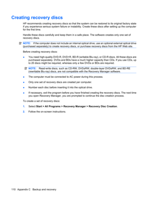 Page 120Creating recovery discs
HP recommends creating recovery discs so that the system can be restored to its original factory state
if you experience serious system failure or instability. Create these discs after setting up the computer
for the first time.
Handle these discs carefully and keep them in a safe place. The software creates only one set of
recovery discs.
NOTE:If the computer does not include an internal optical drive, use an optional external optical drive
(purchased separately) to create...