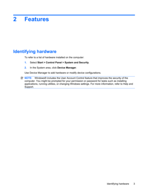 Page 132 Features
Identifying hardware
To refer to a list of hardware installed on the computer:
1.Select Start > Control Panel > System and Security.
2.In the System area, click Device Manager.
Use Device Manager to add hardware or modify device configurations.
NOTE:Windows® includes the User Account Control feature that improves the security of the
computer. You might be prompted for your permission or password for tasks such as installing
applications, running utilities, or changing Windows settings. For...