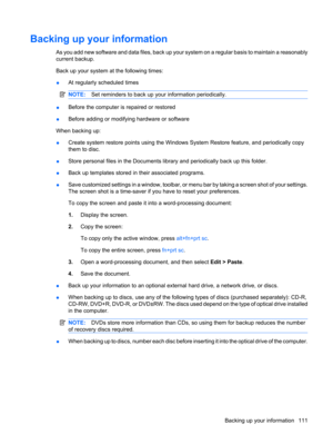 Page 121Backing up your information
As you add new software and data files, back up your system on a regular basis to maintain a reasonably
current backup.
Back up your system at the following times:
●At regularly scheduled times
NOTE:Set reminders to back up your information periodically.
●Before the computer is repaired or restored
●Before adding or modifying hardware or software
When backing up:
●Create system restore points using the Windows System Restore feature, and periodically copy
them to disc.
●Store...