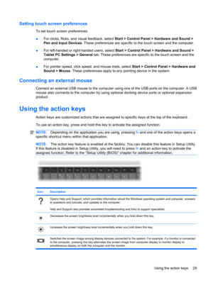 Page 39Setting touch screen preferences
To set touch screen preferences:
●For clicks, flicks, and visual feedback, select Start > Control Panel > Hardware and Sound >
Pen and Input Devices. These preferences are specific to the touch screen and the computer.
●For left-handed or right-handed users, select Start > Control Panel > Hardware and Sound >
Tablet PC Settings > General tab. These preferences are specific to the touch screen and the
computer.
●For pointer speed, click speed, and mouse trails, select...