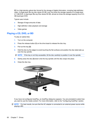 Page 70BD is a high-density optical disc format for the storage of digital information, including high-definition
video. A single-layer Blu-ray disc stores 25 GB, over five times the storage capacity of a single-layer
4.7–GB DVD. A dual-layer Blu-ray Disc stores 50 GB, almost six times the storage capacity of an 8.5–
GB dual-layer DVD.
Typical uses include:
●Storage of large amounts of data
●High-definition video playback and storage
●Video games
Playing a CD, DVD, or BD
To play an optical disc:
1.Turn on the...