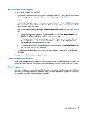 Page 95Managing an administrator password
To set, change, or delete this password:
1.Open Setup Utility by turning on or restarting the computer. When the Press the ESC key for Startup
Menu message appears in the lower left corner of the screen, press the f10 key.
– or –
Open Setup Utility by turning on or restarting the computer. When the Press the ESC key for Startup
Menu message appears in the lower left corner of the screen, press the esc key. When the Startup
Menu appears, press the f10 key.
2.Use the...