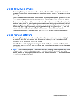 Page 97Using antivirus software
When using the computer to access e-mail, a network, or the Internet, the computer is exposed to
viruses. Computer viruses disable the operating system, programs, or utilities, or cause them to function
abnormally.
Antivirus software detects most viruses, destroys them, and in most cases, repairs any damage caused.
To provide ongoing protection against newly discovered viruses, keep antivirus software up-to-date.
Norton Internet Security, an antivirus program, is preinstalled on...