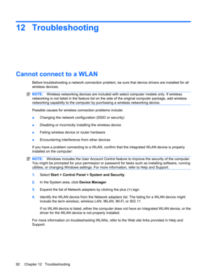 Page 10212 Troubleshooting
Cannot connect to a WLAN
Before troubleshooting a network connection problem, be sure that device drivers are installed for all
wireless devices.
NOTE:Wireless networking devices are included with select computer models only. If wireless
networking is not listed in the feature list on the side of the original computer package, add wireless
networking capability to the computer by purchasing a wireless networking device.
Possible causes for wireless connection problems include:...