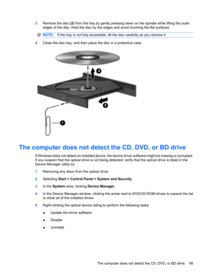 Page 1053.Remove the disc (3) from the tray by gently pressing down on the spindle while lifting the outer
edges of the disc. Hold the disc by the edges and avoid touching the flat surfaces.
NOTE:If the tray is not fully accessible, tilt the disc carefully as you remove it.
4.Close the disc tray, and then place the disc in a protective case.
The computer does not detect the CD, DVD, or BD drive
If Windows does not detect an installed device, the device driver software might be missing or corrupted.
If you...