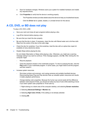 Page 106●Scan for hardware changes. Windows scans your system for installed hardware and installs
any required drivers.
●Click Properties to verify that the device is working properly.
◦The Properties window provides details about the device to help you troubleshoot issues.
◦Click the Driver tab to update, disable, or uninstall drivers for this device.
A CD, DVD, or BD does not play
To play a CD, DVD, or BD:
●Save your work and close all open programs before playing a disc.
●Log off the Internet before playing a...