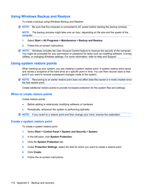 Page 122Using Windows Backup and Restore
To create a backup using Windows Backup and Restore:
NOTE:Be sure that the computer is connected to AC power before starting the backup process.
NOTE:The backup process might take over an hour, depending on file size and the speed of the
computer.
1.Select Start > All Programs > Maintenance > Backup and Restore.
2.Follow the on-screen instructions.
NOTE:Windows includes the User Account Control feature to improve the security of the computer.
You might be prompted for...