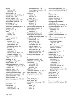 Page 128security
features 82
passwords 83
security cable 88
security cable slot, identifying 9
Security menu 104
security, wireless 20
selecting in Setup Utility 102
serial number, computer 15
service tag 15
setup of WLAN 19
Setup Utility, passwords set in 84
shutdown 55
shutting down 55
Sleep
exiting 43
initiating 43
slots
security cable 9
software
antivirus 87
critical updates 88
Disk Cleanup 66
Disk Defragmenter 66
firewall 87
installing 37
multimedia 37
Windows Media Player 37
Wireless Assistant 18...