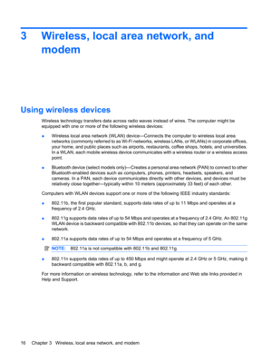 Page 263 Wireless, local area network, and
modem
Using wireless devices
Wireless technology transfers data across radio waves instead of wires. The computer might be
equipped with one or more of the following wireless devices:
●Wireless local area network (WLAN) device—Connects the computer to wireless local area
networks (commonly referred to as Wi-Fi networks, wireless LANs, or WLANs) in corporate offices,
your home, and public places such as airports, restaurants, coffee shops, hotels, and universities.
In a...