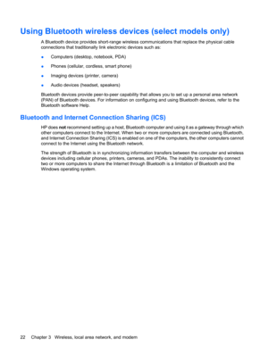 Page 32Using Bluetooth wireless devices (select models only)
A Bluetooth device provides short-range wireless communications that replace the physical cable
connections that traditionally link electronic devices such as:
●Computers (desktop, notebook, PDA)
●Phones (cellular, cordless, smart phone)
●Imaging devices (printer, camera)
●Audio devices (headset, speakers)
Bluetooth devices provide peer-to-peer capability that allows you to set up a personal area network
(PAN) of Bluetooth devices. For information on...