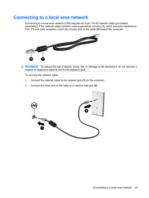 Page 33Connecting to a local area network
Connecting to a local area network (LAN) requires an 8-pin, RJ-45 network cable (purchased
separately). If the network cable contains noise suppression circuitry (1), which prevents interference
from TV and radio reception, orient the circuitry end of the cable (2) toward the computer.
WARNING!To reduce the risk of electric shock, fire, or damage to the equipment, do not connect a
modem or telephone cable to the RJ-45 (network) jack.
To connect the network cable:...