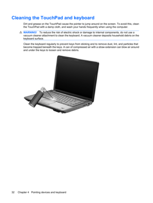 Page 42Cleaning the TouchPad and keyboard
Dirt and grease on the TouchPad cause the pointer to jump around on the screen. To avoid this, clean
the TouchPad with a damp cloth, and wash your hands frequently when using the computer.
WARNING!To reduce the risk of electric shock or damage to internal components, do not use a
vacuum cleaner attachment to clean the keyboard. A vacuum cleaner deposits household debris on the
keyboard surface.
Clean the keyboard regularly to prevent keys from sticking and to remove...