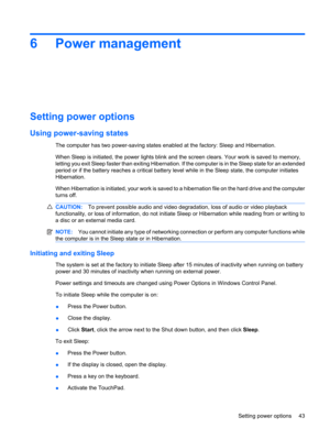 Page 536 Power management
Setting power options
Using power-saving states
The computer has two power-saving states enabled at the factory: Sleep and Hibernation.
When Sleep is initiated, the power lights blink and the screen clears. Your work is saved to memory,
letting you exit Sleep faster than exiting Hibernation. If the computer is in the Sleep state for an extended
period or if the battery reaches a critical battery level while in the Sleep state, the computer initiates
Hibernation.
When Hibernation is...