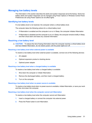 Page 61Managing low battery levels
The information in this section describes the alerts and system responses set at the factory. Some low-
battery alerts and system responses can be changed using Power Options in Windows Control Panel.
Preferences set using Power Options do not affect lights.
Identifying low battery levels
If a low battery level is not resolved, the computer enters a critical battery level.
The computer takes the following actions for a critical battery level:
●If Hibernation is enabled and the...