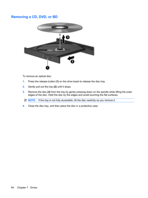 Page 74Removing a CD, DVD, or BD
To remove an optical disc:
1.Press the release button (1) on the drive bezel to release the disc tray.
2.Gently pull out the tray (2) until it stops.
3.Remove the disc (3) from the tray by gently pressing down on the spindle while lifting the outer
edges of the disc. Hold the disc by the edges and avoid touching the flat surfaces.
NOTE:If the tray is not fully accessible, tilt the disc carefully as you remove it.
4.Close the disc tray, and then place the disc in a protective...