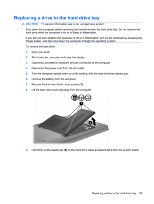 Page 79Replacing a drive in the hard drive bay
CAUTION:To prevent information loss or an unresponsive system:
Shut down the computer before removing the hard drive from the hard drive bay. Do not remove the
hard drive while the computer is on or in Sleep or Hibernation.
If you are not sure whether the computer is off or in Hibernation, turn on the computer by pressing the
Power button, and then shut down the computer through the operating system.
To remove the hard drive:
1.Save your work.
2.Shut down the...
