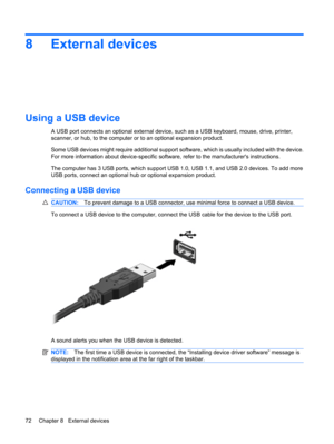 Page 828 External devices
Using a USB device
A USB port connects an optional external device, such as a USB keyboard, mouse, drive, printer,
scanner, or hub, to the computer or to an optional expansion product.
Some USB devices might require additional support software, which is usually included with the device.
For more information about device-specific software, refer to the manufacturers instructions.
The computer has 3 USB ports, which support USB 1.0, USB 1.1, and USB 2.0 devices. To add more
USB ports,...