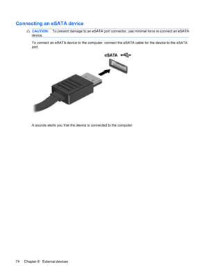 Page 84Connecting an eSATA device
CAUTION:To prevent damage to an eSATA port connector, use minimal force to connect an eSATA
device.
To connect an eSATA device to the computer, connect the eSATA cable for the device to the eSATA
port.
A sounds alerts you that the device is connected to the computer.
74 Chapter 8   External devices 