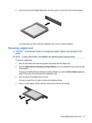 Page 872.Insert the card into the Digital Media Slot, and then push in on the card until it is firmly seated.
A sounds alerts you when a device is detected, and a menu of options appears.
Removing a digital card
CAUTION:To prevent loss of data or an unresponsive system, adhere to the instructions in this
section.
NOTE:To stop a data transfer, click Cancel in the operating system Copying window.
To remove a digital card:
1.Save all information and close all programs associated with the digital card.
2.Click the...