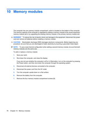 Page 8810 Memory modules
The computer has one memory module compartment, which is located on the bottom of the computer.
The memory capacity of the computer is upgraded by adding a memory module to the vacant expansion
memory module slot or by upgrading the existing memory module in the primary memory module slot.
WARNING!To reduce the risk of electric shock and damage to the equipment, disconnect the power
cord and remove all batteries before installing a memory module.
CAUTION:Electrostatic discharge (ESD)...