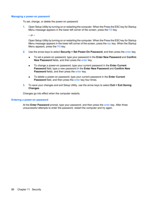 Page 96Managing a power-on password
To set, change, or delete the power-on password:
1.Open Setup Utility by turning on or restarting the computer. When the Press the ESC key for Startup
Menu message appears in the lower left corner of the screen, press the f10 key.
– or –
Open Setup Utility by turning on or restarting the computer. When the Press the ESC key for Startup
Menu message appears in the lower left corner of the screen, press the esc key. When the Startup
Menu appears, press the f10 key.
2.Use the...