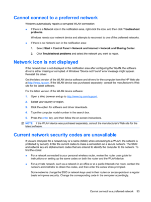 Page 103Cannot connect to a preferred network
Windows automatically repairs a corrupted WLAN connection:
●If there is a Network icon in the notification area, right-click the icon, and then click Troubleshoot
problems.
Windows resets your network device and attempts to reconnect to one of the preferred networks.
●If there is no Network icon in the notification area:
1.Select Start > Control Panel > Network and Internet > Network and Sharing Center.
2.Click Troubleshoot problems and select the network you want to...