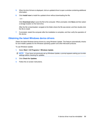 Page 1095.When the list of drivers is displayed, click an updated driver to open a window containing additional
information.
6.Click Install now to install the updated driver without downloading the file.
– or –
Click Download only to save the file to the computer. When prompted, click Save and then select
a storage location on the hard drive.
After the file is downloaded, navigate to the folder where the file was stored, and then double-click
the file to install.
7.If prompted, restart the computer after the...