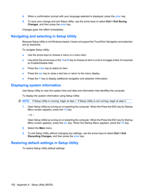 Page 1124.When a confirmation prompt with your language selected is displayed, press the enter key.
5.To save your change and exit Setup Utility, use the arrow keys to select Exit > Exit Saving
Changes, and then press the enter key.
Changes goes into effect immediately.
Navigating and selecting in Setup Utility
Because Setup Utility is not Windows-based, it does not support the TouchPad. Navigation and selection
are by keystroke.
To navigate Setup Utility:
●Use the arrow keys to choose a menu or a menu item....