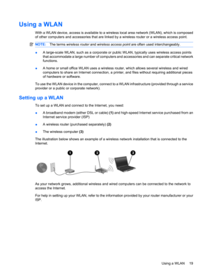 Page 29Using a WLAN
With a WLAN device, access is available to a wireless local area network (WLAN), which is composed
of other computers and accessories that are linked by a wireless router or a wireless access point.
NOTE:The terms wireless router and wireless access point are often used interchangeably.
●A large-scale WLAN, such as a corporate or public WLAN, typically uses wireless access points
that accommodate a large number of computers and accessories and can separate critical network
functions.
●A home...