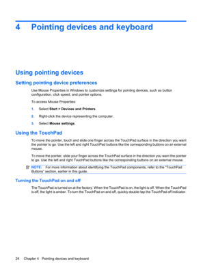 Page 344 Pointing devices and keyboard
Using pointing devices
Setting pointing device preferences
Use Mouse Properties in Windows to customize settings for pointing devices, such as button
configuration, click speed, and pointer options.
To access Mouse Properties:
1.Select Start > Devices and Printers.
2.Right-click the device representing the computer.
3.Select Mouse settings.
Using the TouchPad
To move the pointer, touch and slide one finger across the TouchPad surface in the direction you want
the pointer...