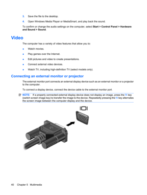 Page 503.Save the file to the desktop.
4.Open Windows Media Player or MediaSmart, and play back the sound.
To confirm or change the audio settings on the computer, select Start > Control Panel > Hardware
and Sound > Sound.
Video
The computer has a variety of video features that allow you to:
●Watch movies.
●Play games over the Internet.
●Edit pictures and video to create presentations.
●Connect external video devices.
●Watch TV, including high-definition TV (select models only).
Connecting an external monitor...