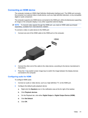 Page 51Connecting an HDMI device
The computer includes an HDMI (High Definition Multimedia Interface) port. The HDMI port connects
the computer to an optional video or audio device, such as a high-definition television, or any compatible
digital or audio component.
The computer supports one HDMI device connected to the HDMI port, while simultaneously supporting
an image on the computer display or any other supported external display.
NOTE:To transmit video signals through the HDMI port, you need an HDMI cable...