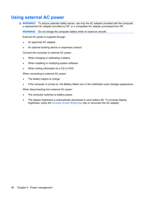 Page 56Using external AC power
WARNING!To reduce potential safety issues, use only the AC adapter provided with the computer,
a replacement AC adapter provided by HP, or a compatible AC adapter purchased from HP.
WARNING!Do not charge the computer battery while on board an aircraft.
External AC power is supplied through:
●An approved AC adapter
●An optional docking device or expansion product
Connect the computer to external AC power:
●When charging or calibrating a battery.
●When installing or modifying system...