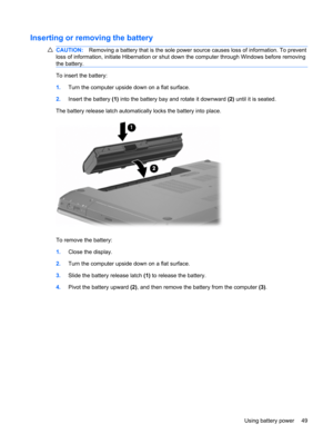 Page 59Inserting or removing the battery
CAUTION:Removing a battery that is the sole power source causes loss of information. To prevent
loss of information, initiate Hibernation or shut down the computer through Windows before removing
the battery.
To insert the battery:
1.Turn the computer upside down on a flat surface.
2.Insert the battery (1) into the battery bay and rotate it downward (2) until it is seated.
The battery release latch automatically locks the battery into place.
To remove the battery:...