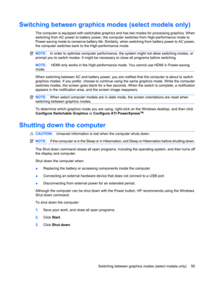 Page 65Switching between graphics modes (select models only)
The computer is equipped with switchable graphics and has two modes for processing graphics. When
switching from AC power to battery power, the computer switches from High-performance mode to
Power-saving mode to conserve battery life. Similarly, when switching from battery power to AC power,
the computer switches back to the High-performance mode.
NOTE:In order to optimize computer performance, the system might not allow switching modes, or
prompt...