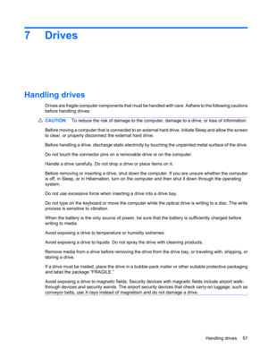 Page 677Drives
Handling drives
Drives are fragile computer components that must be handled with care. Adhere to the following cautions
before handling drives:
CAUTION:To reduce the risk of damage to the computer, damage to a drive, or loss of information:
Before moving a computer that is connected to an external hard drive, initiate Sleep and allow the screen
to clear, or properly disconnect the external hard drive.
Before handling a drive, discharge static electricity by touching the unpainted metal surface of...