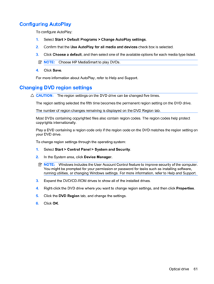 Page 71Configuring AutoPlay
To configure AutoPlay:
1.Select Start > Default Programs > Change AutoPlay settings.
2.Confirm that the Use AutoPlay for all media and devices check box is selected.
3.Click Choose a default, and then select one of the available options for each media type listed.
NOTE:Choose HP MediaSmart to play DVDs.
4.Click Save.
For more information about AutoPlay, refer to Help and Support.
Changing DVD region settings
CAUTION:The region settings on the DVD drive can be changed five times.
The...