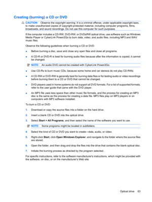 Page 73Creating (burning) a CD or DVD
CAUTION:Observe the copyright warning. It is a criminal offense, under applicable copyright laws,
to make unauthorized copies of copyright-protected material, including computer programs, films,
broadcasts, and sound recordings. Do not use this computer for such purposes.
If the computer includes a CD-RW, DVD-RW, or DVD±RW optical drive, use software such as Windows
Media Player or CyberLink Power2Go to burn data, video, and audio files, including MP3 and WAV
music files....