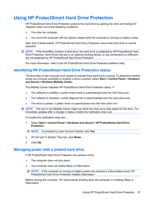 Page 77Using HP ProtectSmart Hard Drive Protection
HP ProtectSmart Hard Drive Protection protects the hard drive by parking the drive and halting I/O
requests under one of the following conditions:
●You drop the computer.
●You move the computer with the display closed while the computer is running on battery power.
After one of these events, HP ProtectSmart Hard Drive Protection returns the hard drive to normal
operation.
NOTE:If the SmartBay contains a hard drive, the hard drive is protected by HP ProtectSmart...