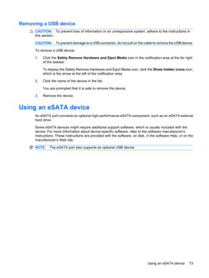 Page 83Removing a USB device
CAUTION:To prevent loss of information or an unresponsive system, adhere to the instructions in
this section.
CAUTION:To prevent damage to a USB connector, do not pull on the cable to remove the USB device.
To remove a USB device:
1.Click the Safely Remove Hardware and Eject Media icon in the notification area at the far right
of the taskbar.
To display the Safely Remove Hardware and Eject Media icon, click the Show hidden icons icon,
which is the arrow at the left of the...