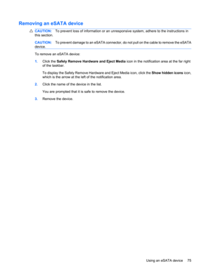 Page 85Removing an eSATA device
CAUTION:To prevent loss of information or an unresponsive system, adhere to the instructions in
this section.
CAUTION:To prevent damage to an eSATA connector, do not pull on the cable to remove the eSATA
device.
To remove an eSATA device:
1.Click the Safely Remove Hardware and Eject Media icon in the notification area at the far right
of the taskbar.
To display the Safely Remove Hardware and Eject Media icon, click the Show hidden icons icon,
which is the arrow at the left of the...